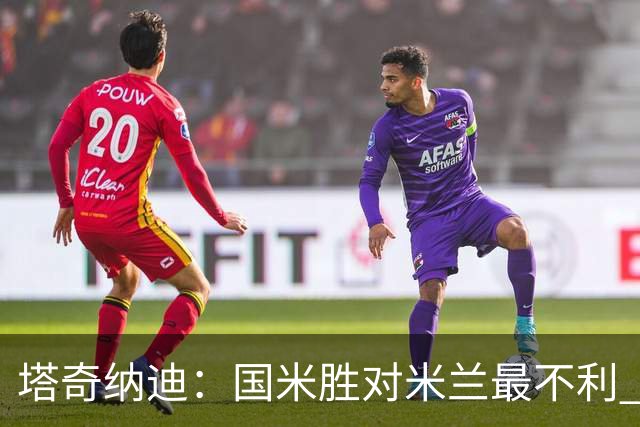 塔奇纳迪：国米胜对米兰最不利 两人将成胜负手