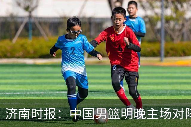 济南时报：中国男篮明晚主场对阵日本 要想赢球必须发挥内线优势