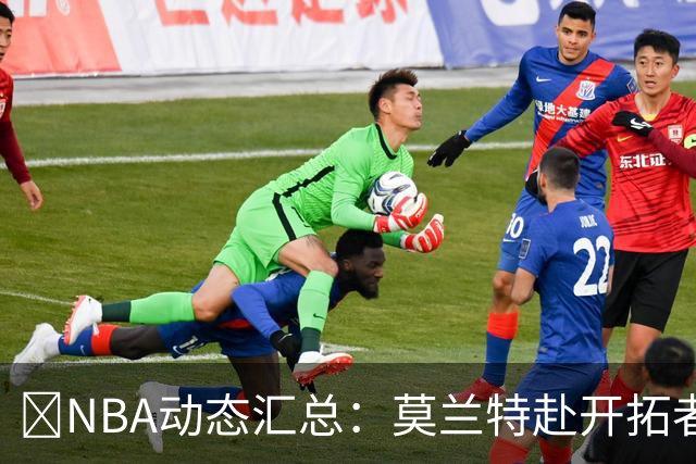🚨NBA动态汇总：莫兰特赴开拓者 哈登商讨续约 追梦助力追詹眉