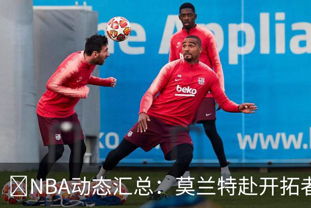 🚨NBA动态汇总：莫兰特赴开拓者 哈登商讨续约 追梦助力追詹眉